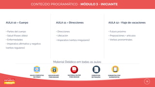 16
AULA 10 – Cuerpo
• Partes del cuerpo
• Salud (frases útiles)
• Enfermedades
• Imperativo aﬁrmativo y negativo
(verbos regulares)
AULA 11 – Direcciones
• Direcciones
• Ubicación
• Imperativo (verbos irregulares)
AULA 12 - Viaje de vacaciones
• Futuro próximo
• Preposiciones + artículos
• Verbos pronominales
AULAS COMPLETAS
EM VÍDEO
AULAS EM MP3
PARA BAIXAR
EXERCÍCIOS
DE FIXAÇÃO
GABARITOS COM
AS RESPOSTAS
Material Didático em todas as aulas:
MATERIAL EM PDF
PARA BAIXAR
 