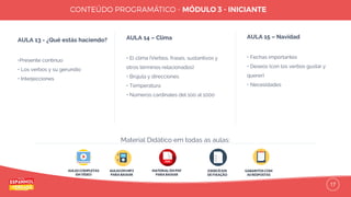 17
AULA 13 - ¿Qué estás haciendo?
•Presente continuo
• Los verbos y su gerundio
• Interjecciones
AULA 14 – Clima
• El clima (Verbos, frases, sustantivos y
otros términos relacionados)
• Brújula y direcciones
• Temperatura
• Números cardinales del 100 al 1000
AULA 15 – Navidad
• Fechas importantes
• Deseos (con los verbos gustar y
querer)
• Necesidades
AULAS COMPLETAS
EM VÍDEO
AULAS EM MP3
PARA BAIXAR
EXERCÍCIOS
DE FIXAÇÃO
GABARITOS COM
AS RESPOSTAS
Material Didático em todas as aulas:
MATERIAL EM PDF
PARA BAIXAR
 