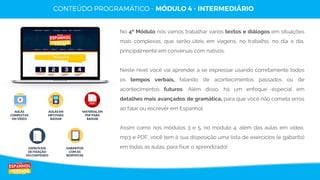 19
Copyright © Espanhol de Verdade, Todos os Direitos Reservados. Distribuição e reprodução sem autorização do autor são proibidos por lei.
AULAS
COMPLETAS
EM VÍDEO
AULAS EM
MP3 PARA
BAIXAR
MATERIAL EM
PDF PARA
BAIXAR
EXERCÍCIOS
DE FIXAÇÃO
DO CONTEÚDO
GABARITOS
COM AS
RESPOSTAS
No 4º Módulo nós vamos trabalhar vários textos e diálogos em situações
mais complexas, que serão úteis em viagens, no trabalho, no dia a dia,
principalmente em conversas com nativos.
Neste nível você vai aprender a se expressar usando corretamente todos
os tempos verbais, falando de acontecimentos passados ou de
acontecimentos futuros. Além disso, há um enfoque especial em
detalhes mais avançados de gramática, para que você não cometa erros
ao falar ou escrever em Espanhol.
Assim como nos módulos 3 e 5, no módulo 4, além das aulas em vídeo,
mp3 e PDF, você tem à sua disposição uma lista de exercícios (e gabarito)
em todas as aulas, para fixar o aprendizado!
 