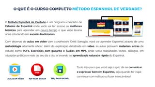 O Método Espanhol de Verdade é um programa completo de
Estudos de Espanhol onde você vai ter acesso às melhores
técnicas para aprender em pouco tempo o que você levaria
anos estudando nas escolas tradicionais.
Com dezenas de aulas em vídeo com a professora Driéli Sonaglio, você vai aprender Espanhol através de uma
metodologia altamente eficaz. Além da explicação detalhada em vídeo, as aulas possuem materiais extras de
estudo como PDFs, Exercícios com gabarito e Áudios em MP3, onde serão trabalhados textos, diálogos, em
situações práticas e reais do seu dia a dia, te levando ao aprendizado natural e rápido do Espanhol.
Tudo isso para que você seja capaz de se comunicar
e expressar bem em Espanhol, seja quando for viajar,
conversar com nativos ou fazer intercâmbios!
 
