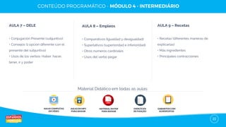 22
AULA 7 – DELE
• Conjugación Presente (subjuntivo)
• Consejos (1 opción diferente con el
presente del subjuntivo)
• Usos de los verbos: Haber, hacer,
tener, ir y poder
AULA 8 – Empleos
• Comparativos (Igualdad y desigualdad)
• Superlativos (superioridad e inferioridad)
• Otros números cardinales
• Usos del verbo pegar
AULA 9 – Recetas
• Recetas (diferentes maneras de
explicarlas)
• Más ingredientes
• Principales contracciones
AULAS COMPLETAS
EM VÍDEO
AULAS EM MP3
PARA BAIXAR
EXERCÍCIOS
DE FIXAÇÃO
GABARITOS COM
AS RESPOSTAS
Material Didático em todas as aulas:
MATERIAL EM PDF
PARA BAIXAR
 