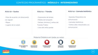 23
AULA 10 – Gustos
• Estar de acuerdo o en desacuerdo
con alguien
• Ropas
• Lugares de la ciudad
AULA 11 – Tránsito
• Expresiones de tiempo
• Medios de transporte
• Señales, términos y verbos del
Tránsito/Tráﬁco
• Usos del verbo quedar
AULA 12 - Llamada telefónica
• Aparatos/Dispositivos de
comunicación
• Llamadas telefónicas
• Verbos útiles relacionados a la
comunicación
AULAS COMPLETAS
EM VÍDEO
AULAS EM MP3
PARA BAIXAR
EXERCÍCIOS
DE FIXAÇÃO
GABARITOS COM
AS RESPOSTAS
Material Didático em todas as aulas:
MATERIAL EM PDF
PARA BAIXAR
 