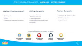 24
AULA 13 - ¿Vamos de compras?
• Condicional
• Colores
• Productos de higiene y cosméticos
AULA 14 – Aeropuerto
• Usos del verbo tirar
• Futuro (subjuntivo)
• Frases útiles y vocabulario para
aeropuerto
AULA 15 – Cumpleaños
• Expresiones de sorpresa y otras
• Canción cumpleaños
• Arrepentimiento
AULAS COMPLETAS
EM VÍDEO
AULAS EM MP3
PARA BAIXAR
EXERCÍCIOS
DE FIXAÇÃO
GABARITOS COM
AS RESPOSTAS
Material Didático em todas as aulas:
MATERIAL EM PDF
PARA BAIXAR
 