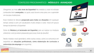 26
Copyright © Espanhol de Verdade, Todos os Direitos Reservados. Distribuição e reprodução sem autorização do autor são proibidos por lei.
Chegamos ao mais alto nível do Espanhol! No módulo 5 você irá estudar
conteúdos bem avançados, os quais você levaria anos para ver e aprender
em escolas tradicionais.
Esse módulo te deixará preparado para todas as situações em qualquer
tempo verbal e com um vocabulário muito amplo e vasto. Você em pouco
tempo irá dominar o Espanhol!
Parte do Módulo 5 é lecionado em Espanhol, pois ao realizar os módulos
anteriores você já estará preparado para esse nível de desafio!
Neste módulo você aprenderá, entre outras coisas, como se comunicar em
espanhol em situações profissionais, como elaboração de currículos e
entrevistas de emprego em espanhol.
AULAS
COMPLETAS
EM VÍDEO
AULAS EM
MP3 PARA
BAIXAR
MATERIAL EXTRA
DE ESTUDO EM
PDF
EXERCÍCIOS
DE FIXAÇÃO
DO CONTEÚDO
GABARITOS
COM AS
RESPOSTAS
 