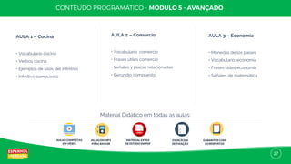 27
AULA 1 – Cocina
• Vocabulario cocina
• Verbos cocina
• Ejemplos de usos del inﬁnitivo
• Inﬁnitivo compuesto
AULA 2 – Comercio
• Vocabulario comercio
• Frases útiles comercio
• Señales y placas relacionadas
• Gerundio compuesto
AULA 3 – Economía
• Monedas de los países
• Vocabulario economía
• Frases útiles economía
• Señales de matemática
AULAS COMPLETAS
EM VÍDEO
AULAS EM MP3
PARA BAIXAR
MATERIAL EXTRA
DE ESTUDO EM PDF
EXERCÍCIOS
DE FIXAÇÃO
GABARITOS COM
AS RESPOSTAS
Material Didático em todas as aulas:
 