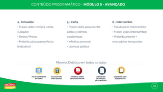 28
4 - Inmueble
• Frases útiles compra, venta
y alquiler
• Dinero/Precio
• Pretérito pluscuamperfecto
(indicativo)
5 - Carta
• Frases útiles para escribir
cartas y correos
electrónicos
• Inﬁnitivo personal
• Licencia poética
6 - Intercambio
• Vocabulario (intercambio)
• Frases útiles (intercambio)
• Pretérito anterior +
marcadores temporales
AULAS COMPLETAS
EM VÍDEO
AULAS EM MP3
PARA BAIXAR
MATERIAL EXTRA
DE ESTUDO EM PDF
EXERCÍCIOS
DE FIXAÇÃO
DO CONTEÚDO
GABARITOS COM
AS RESPOSTAS
Material Didático em todas as aulas:
 