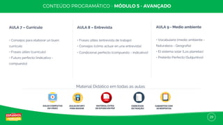29
AULA 7 – Currículo
• Consejos para elaborar un buen
currículo
• Frases útiles (currículo)
• Futuro perfecto (indicativo -
compuesto)
AULA 8 – Entrevista
• Frases útiles (entrevista de trabajo)
• Consejos (cómo actuar en una entrevista)
• Condicional perfecto (compuesto - indicativo)
AULA 9 - Medio ambiente
• Vocabulario (medio ambiente -
Naturaleza - Geografía)
• El sistema solar (Los planetas)
• Pretérito Perfecto (Subjuntivo)
AULAS COMPLETAS
EM VÍDEO
AULAS EM MP3
PARA BAIXAR
MATERIAL EXTRA
DE ESTUDO EM PDF
EXERCÍCIOS
DE FIXAÇÃO
GABARITOS COM
AS RESPOSTAS
Material Didático em todas as aulas:
 