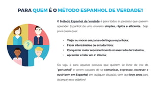 O Método Espanhol de Verdade é para todas as pessoas que querem
aprender Espanhol de uma maneira simples, rápida e eficiente. Seja
para quem quer:
• Viajar ou morar em países de língua espanhola;
• Fazer intercâmbios ou estudar fora;
• Conquistar maior reconhecimento no mercado de trabalho;
• Aprender e falar um 2° idioma;
Ou seja, é para aquelas pessoas que querem se livrar de vez do
“portunhol” e serem capazes de se comunicar, expressar, escrever e
ouvir bem em Espanhol em qualquer situação, sem que leve anos para
alcançar esse objetivo!
 