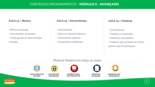 31
AULA 13 – Música
• Ritmos musicales
• Instrumentos musicales
• Verbo gustar en otros tiempos
verbales
AULA 14 – Herramientas
• Herramientas
• Discurso directo/indirecto
• Pronombres relativos
• Pronombres indeﬁnidos
AULA 15 – Palabras
• Concordancia
• Palabras compuestas
• Colectivos de palabras
• Palabras que no tienen el mismo
género que en portugués
AULAS COMPLETAS
EM VÍDEO
AULAS EM MP3
PARA BAIXAR
MATERIAL EXTRA
DE ESTUDO EM PDF
EXERCÍCIOS
DE FIXAÇÃO
GABARITOS COM
AS RESPOSTAS
Material Didático em todas as aulas:
 