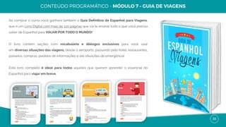 35
Ao comprar o curso você ganhará também o Guia Definitivo de Espanhol para Viagens,
que é um Livro Digital com mais de 120 páginas que vai te ensinar tudo o que você precisa
saber de Espanhol para VIAJAR POR TODO O MUNDO!
O livro contém seções com vocabulário e diálogos exclusivos para você usar
em diversas situações das viagens, desde o aeroporto, passando pelo hotel, restaurantes,
passeios, compras, pedidos de informações e até situações de emergência!
Este livro completo é ideal para todos aqueles que querem aprender o essencial do
Espanhol para viajar em breve.
 