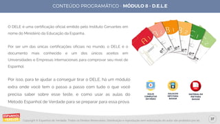 37
Copyright © Espanhol de Verdade, Todos os Direitos Reservados. Distribuição e reprodução sem autorização do autor são proibidos por lei.
O DELE é uma certificação oficial emitido pelo Instituto Cervantes em
nome do Ministério da Educação da Espanha.
Por ser um das únicas certificações oficiais no mundo, o DELE é o
documento mais conhecido e um dos únicos aceitos em
Universidades e Empresas internacionais para comprovar seu nível de
Espanhol.
Por isso, para te ajudar a conseguir tirar o DELE, há um módulo
extra onde você tem o passo a passo com tudo o que você
precisa saber sobre esse teste, e como usar as aulas do
Método Espanhol de Verdade para se preparar para essa prova.
AULAS
COMPLETAS
EM VÍDEO
AULAS EM
MP3 PARA
BAIXAR
MATERIAL EM
PDF PARA
BAIXAR
 