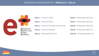 38
Aula 1 – O que é o DELE
Aula 2 – Níveis do DELE
Aula 3 – Como se inscrever e onde fazer
Aula 4 – Como se preparar
Aula 5 – Preparação DELE A1
Aula 6 – Preparação DELE A2
Aula 7 – Preparação DELE B1
Aula 8 – Preparação DELE B2
Aula 9 – Preparação DELE C1
Aula 10 – Preparação DELE C2
 