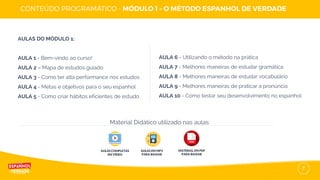 7
AULAS DO MÓDULO 1:
AULA 1 - Bem-vindo ao curso!
AULA 2 – Mapa de estudos guiado
AULA 3 - Como ter alta performance nos estudos
AULA 4 - Metas e objetivos para o seu espanhol
AULA 5 - Como criar hábitos eficientes de estudo
AULAS COMPLETAS
EM VÍDEO
AULAS EM MP3
PARA BAIXAR
Material Didático utilizado nas aulas:
AULA 6 - Utilizando o método na prática
AULA 7 - Melhores maneiras de estudar gramática
AULA 8 - Melhores maneiras de estudar vocabulário
AULA 9 - Melhores maneiras de praticar a pronúncia
AULA 10 - Como testar seu desenvolvimento no espanhol
MATERIAL EM PDF
PARA BAIXAR
 