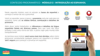 9
Copyright © Espanhol de Verdade, Todos os Direitos Reservados. Distribuição e reprodução sem autorização do autor são proibidos por lei.
Neste segundo módulo você irá estudar as bases do espanhol e
começar a vencer de vez o portunhol!
Você vai aprender, passo a passo, a pronúncia certa de cada letra no
espanhol, como são as sílabas tônicas, acentuação e detalhes de
pronúncia.
Além disso, serão trabalhadas as diferenças e detalhes da língua
espanhola falada em diversos países, para que você não fique
limitado à uma única forma de falar, e possa viajar pelo mundo todo
tranquilamente!
Ao terminar esse módulo você nunca mais terá dúvidas sobre como
pronunciar corretamente qualquer palavra em espanhol e já estará
100% seguro para começar a conversar em espanhol.
AULAS
COMPLETAS
EM VÍDEO
AULAS EM
MP3 PARA
BAIXAR
MATERIAL EM
PDF PARA
BAIXAR
 