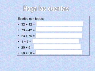 Haga las cuentas Escribe con letras: 32 + 12 = 73 – 42 =  23 + 75 =  1 + 7 = 20 + 5 =  50 + 50 =  