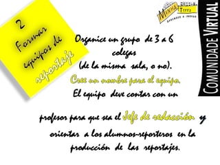 2FormarequiposdereportajeOrganice un grupo  de 3 a 6 colegas(de la mismasala, o no).Cree un nombreparael equipo.Elequipodevecontarcon unprofesorparaque sea elJefede redacciónyorientar  a los alumnos-reporteros  en la  producción  de  lasreportajes.