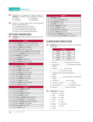 10 Coleção Estudo
05. (Adaptado) En el fragmento “se deciden todavía por
aquéllas” (1er
párrafo), lo que va destacado se refiere a
A) mujeres. C) actividades.
B) profesiones. D) posibilidades.
06. Aunque las mujeres pueden elegir opciones laborales
nuevas, el texto afirma que
A) no se dejan llevar por la corriente.
B) menosprecian las dudas ante el futuro.
C) siguen haciéndolo como antiguamente.
D) rompen con las actividades tradicionales.
ESTUDIO ORIENTADO
01. TRADuzCA estas frases, fijándose en el sentido de los verbos
en negrita.
Grupo 1
01 Victor empieza a trabajar en la oficina hoy.
02 Carlos reemplaza a su compañero de oficina.
03 Carlos no logra llegar temprano.
04 Paula suele trabajar por la noche.
05 El trabajo de Paula se ubica en la calle principal.
06 El avión se desplazó bien despacio por la pista.
07 Ana extraña a sus padres.
08 Yo me acuerdo de ti.
09 Yo me despierto temprano.
10 Hay que añadir azúcar a la leche.
Grupo 2
11 No le pegues al niño.
12 Hay que pegar estos documentos.
13 Hay que sellar estos sobres.
14 Hay que firmar estos documentos.
15 Hay que contestar estas cartas.
16 Los niños juegan en el césped.
17 Los niños brincan en el césped.
18 Hay que colgar las toallas.
19 Hay que planchar los pantalones.
20 Hay que teñir la camisa.
Grupo 3
21 No hay que romper los libros.
22 Hay que prender la luz.
23 No se puede coger el autobús.
24 La policía atrapó al ladrón.
25 Las drogas no aportan ningún beneficio.
26 Ni todos conducen con responsabilidad.
27 El señor Días dirige muy bien la empresa.
28 No debes rechazar la propuesta.
29 Tienes que volver a tu casa.
30 ¡No se burlen de mí!
Grupo 4
31 ¡Enchufa la tele!
32 La humanidad derrocha agua.
33 No molesten a Pancho...
34 ¡Apúrate! Ya es tarde.
35 Quiero regalarte un coche.
36 Quiero arreglar el coche.
37 Quiero huir de mis problemas.
38 Necesito ahorrar más dinero.
39 Ana casi se ahogó ayer en la piscina.
40 En la Edad Media ahorcaban a los estudiosos.
EJERCICIOS PRÁCTICOS
01. COmPLETE las frases, según el contexto, con los verbos
del recuadro.
Verbos
Prender Brincar
Pegar Firmar
Chocar Buscar
Añadir Acudir
Invitar Recorrer
1. Necesito __________ la tele para ver el noticiario.
2. Tenemos que __________ los documentos que están
perdidos.
3. Hay que __________ agua al caldo.
4. __________ es lo mismo que saltar.
5. ¡Cuidado! Con lluvia aumenta el peligro de __________
el carro.
6. Debes __________ los documentos con lapicero azul
o negro.
7. No hay que __________ les a los niños.
8. Con fiebre, es mejor __________ al doctor.
9. No hay peligro en __________ las calles por la noche.
10. ¿Vamos a __________ a Juanjo a la boda?
02. TRADuzCA al Portugués:
1. Cambiar 9. Cerrar
2. Alzar 10. Fechar
3. Achicar 11. Hallar
4. Sacar 12. Oler
5. Tirar 13. Aunar
6. Quedar 14. Desarrollar
7. Llenar 15. Venir
8. Invitar
Frente A Módulo 02
 