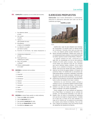 LÍNGUAESPANHOLA
11Editora Bernoulli
03. COmPLETE los espacios con los verbos del recuadro.
Verbos
Invitar Adelgazar
Teñir Sembrar
Aparcar Venir
Regalar Esparcir
Temblar Enseñar
1. No sabemos dónde ______________________________
el auto.
2. Ana quiere _____________________________________
5 quilos.
3. Vamos a _______________________________________
este pantalón de azul.
4. No podemos _____________________________________
a Laura a mi cumpleaños.
5. La infección se puede __________________________
por todo el cuerpo.
6. Durante el terremoto, las casas empezaron a
_______________________________.
7. Ya estamos en la época de ___________________________
el maíz.
8. No sé qué le voy a ________________________________
a Pancho por su santo.
9. Ana, ¿me puedes ________________________________
a dibujar?
10. Chicos,¿cuándopueden_____________________________
a mi casa?
04. ESCRIBA el contrario de los verbos:
1. Abrir: ____________________________________
2. Engordar: ________________________________
3. Acordarse: ________________________________
4. Entretener: _______________________________
5. Separar: _________________________________
6. Prender: _________________________________
7. Acercarse: ________________________________
8. Subir: ___________________________________
9. Ahorrar: __________________________________
10. Despedirse: _______________________________
05. ESCRIBA la misma frase usando un verbo sinónimo.
1. Tengo que colar estos papeles.
2. Ana se aproximó de mí.
3. Nos gustaría mudarnos de casa.
4. No hay que desperdiciar comida.
5. No debemos recusar ayuda.
EJERCICIOS PROPUESTOS
Instrucción: Lea el texto atentamente y a continuación,
seleccione la alternativa adecuada para cada una de las
cuestiones que siguen.
Castilla y León
CreativeCommons
Ávila
Castilla-León, lugar de paso obligado hacia Santiago
de Compostela, se asienta sobre la Meseta Norte
de la Península. Conocida como tierra de buen pan
y vino, sus alegres gentes acuden fielmente a los
05 típicos mercados artesanales. Castilla-León cuenta con
un impresionante tesoro artístico y monumental de todos
los estilos vigentes durante la Edad Media y Moderna.
La esbelta catedral de León, construida en el
siglo XIII, es considerada uno de los más perfectos
10 modelos de estilo gótico europeu. Sus reducidos
muros alojan una colección única de 737 vidrieras
que narran distintos relatos cristianos. De la misma
época, es la catedral de Burgos y resulta difícil
decidir cuál de las dos resulta más bella y perfecta al
15 observar sus torres de agujas caladas o el claustro, de
purísimas líneas. En Castilla-León se encuentran por
todas partes iglesias, conventos y catedrales, construidas
de acuerdo con las modas europeas medievales que
llegaban a través del Camino de Santiago. En sus tierras,
20 predominan los páramos y las llanuras, dedicadas sobre
todo al cultivo de cereales como trigo o centeno.
Salamanca es una hermosa ciudad, antigua y
moderna a la vez. Su primitiva catedral románica quedó
pequeña ante la afluencia de fieles y fue necesario
25 construir a su lado una nueva, de estilo gótico, con el
objeto de albergar a las gentes congregadas.
Centro obligado de la vida cotidiana de Salamanca
es su Plaza Mayor. La componen casi un centenar de
arcadas, con decoraciones dedicadas a los reyes de
30 España. Pero, sin duda, la Universidad de Salamanca
es lo que da a la ciudad un singular atractivo. Fundada
en el siglo XVI, su fama se ha visto realzada a lo
largo de la historia por la presencia de personajes
tan ilustres como Antonio de Nebrija, Fray Luis de
35 León o Miguel de Cervantes, autor de la famosa novela
de caballerías Don Quijote de la Mancha.
Los verbos
 
