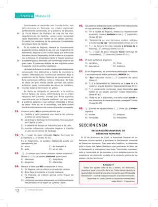 12 Coleção Estudo
Continuando el recorrido por Castilla-León, nos
detendremos en Pedraza, un rincón medieval,
perfectamente conservado, en la provincia de Segovia.
40 La Plaza Mayor de Pedraza es una de las más
características de Castilla, conservando numerosas
casas blasonadas que hablan de un pasado glorioso.
El castillo fue residencia de los poderosos Condestables
del antiguo Reino de Castilla.
45 En la ciudad de Segovia, destaca su impresionante
acueducto romano, todavía en uso, con una longitud de 16
kilómetros. Segovia es una ciudad alegre que disfruta de
sus cielos claros y despejados, donde se alterna el progreso
con la historia. El emperador Carlos V mandó construir
50 la catedral gótica, decorada con numerosos retablos de
gran valor. El poderoso Alcázar se alza orgulloso sobre
la agreste roca de granito castellano.
La ciudad de Ávila es un recinto medieval admirablemente
conservado. Dos kilómetros y medio de murallas la
55 rodean, reforzadas por numerosos torreones. Bajo la
protección de los Reyes Católicos se construyeron en
Ávila numerosos edificios civiles y religiosos. Se trata
de obras de gran interés donde conviven dos estilos
artísticos, pues, comenzadas las obras en románico,
60 muchas vezes se terminaron en gótico.
En Ávila es obligado el recuerdo a la mística
Santa Teresa de Jesús, reformadora de la orden
religiosa del Carmelo. Pasear por Ávila significa
reencontrarse con la España medieval, con sus recios
65 y austeros palacios o sus callejas retorcidas y llenas
de sabor. Ávila es, en la actualidad, una bella ciudad
donde la vida transcurre de manera tranquila y sosegada.
01. Sobre el texto, NO es posible afirmar que
A) Castilla y León presenta una mezcla de culturas
y estilos de varias épocas.
B) para llegar a Santiago de Compostela, hay que pasar
por Castilla y León.
C) la catedral de Burgos es más bella que la de León.
D) muchas influencias culturales llegaron a Castilla
y León por el camino de Santiago.
02. “[...] lugar de paso obligado hacia Santiago de
Compostela [...]” (líneas 01-02)
En el fragmento, la palabra destacada puede ser
reemplazada por
A) entre. C) en dirección a.
B) ante. D) en un sitio.
03. “[...] vidrieras que narran distintos relatos cristianos.”
(líneas 11-12). La palabra distintos quiere decir
A) hermosos. C) magníficos.
B) elegantes. D) diferentes.
04. Marque la idea que NO corresponde al texto.
A) En Segovia, aún se utiliza un acueducto romano.
B) Ávila lleva al visitante al mundo medieval.
C) En Pedraza, se crearon genios como Miguel de
Cervantes.
D) Los típicos mercados artesanales son tradicionalmente
frecuentados en la región de Castilla y León.
05. Las palabras destacadas están correctamente interpretadas
en los paréntesis, EXCEPTO en:
A) “En la ciudad de Segovia, destaca su impresionante
acueducto romano, todavía en uso [...]” (oposición)
(líneas 45-46)
B) “Salamanca es una hermosa ciudad, antigua
y moderna a la vez.” (simultaneidad) (líneas 22-23)
C) ”[...] su fama se ha visto realzada a lo largo de la
historia [...]” (tiempo) (líneas 32-33)
D) ”[...] lugar de paso obligado hacia Santiago de
Compostela [...]” (dirección) (líneas 01-02)
06. El texto pertenece al género
A) narrativo. C) lírico.
B) descriptivo. D) didáctico.
07. En los fragmentos, los pronombres destacados se refieren
a las expresiones entre paréntesis, mENOS en:
A) “Sus reducidos muros [...]” (catedral de León)
(línea 10)
B) “[...] la Universidad de Salamanca es lo que da a la
ciudad un singular atractivo.” (Salamanca) (líneas 30-31)
C) ”[...] conservando numerosas casas blasonadas que
hablan de un pasado glorioso” (casas blasonadas)
(líneas 41-42)
D) “Ávila es, en la actualidad, una bella ciudad donde la
vida transcurre de manera tranquila y sosegada” (Ávila)
(líneas 66-67)
08. “[...] torres de agujas caladas [...]” (línea 15). Caladas
significa
A) mudas. C) antiguas.
B) tranquilas. D) trabajadas.
SECCIÓN ENEM
DECLARACIÓN uNIVERSAL DE
DERECHOS HumANOS
El 10 de diciembre de 1948, la Asamblea General de las
Naciones Unidas aprobó y proclamó la Declaración Universal
de Derechos Humanos. Tras este acto histórico, la Asamblea
pidió a todos los Países Miembros que publicaran el texto de
la Declaración y dispusieran que fuera “distribuido, expuesto,
leído y comentado en las escuelas y otros establecimientos de
enseñanza, sin distinción fundada en la condición política de los
países o de los territorios”.
Artículo 7
Todos son iguales ante la ley y tienen, sin distinción,
derecho a igual protección de la ley. Todos tienen derecho a
igual protección contra toda discriminación que infrinja esta
Declaración y contra toda provocación a tal discriminación.
Disponible en: <http://www.un.org/es/documents/udhr/
index.shtml>. (Fragmento).
Frente A Módulo 02
 