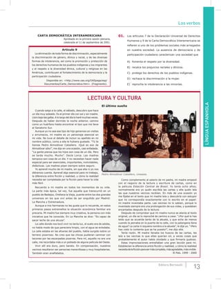 LÍNGUAESPANHOLA
13Editora Bernoulli
CARTA DEmOCRÁTICA INTERAmERICANA
Aprobada en la primera sesión plenaria,
celebrada el 11 de septiembre de 2001.
Artículo 9
La eliminación de toda forma de discriminación, especialmente
la discriminación de género, étnica y racial, y de las diversas
formas de intolerancia, así como la promoción y protección de
los derechos humanos de los pueblos indígenas y los migrantes
y el respeto a la diversidad étnica, cultural y religiosa en las
Américas, contribuyen al fortalecimiento de la democracia y la
participación ciudadana.
Disponible en: <http://www.oas.org/OASpage/esp/
Documentos/Carta_Democratica.htm>. (Fragmento).
01. Los artículos 7 de la Declaración Universal de Derechos
Humanos y 9 de la Carta Democrática Interamericana se
refieren a uno de los problemas sociales más arraigados
en nuestra sociedad. La ausencia de democracia y de
participación ciudadana caracterizan una sociedad que
A) fomenta el respeto por la diversidad.
B) recalca los prejuicios raciales y étnicos.
C) protege los derechos de los pueblos indígenas.
D) rechaza la discriminación a la mujer.
E) reprocha la intolerancia a las minorías.
DIVULGACIóN
Pedro Almodóvar Caballero, cineasta.
Cuando salgo a la calle, el sábado, descubro que hace
un día muy soleado. Es el primer día con sol y sin madre.
Lloro bajo las gafas. A lo largo del día lo haré muchas veces.
Después de haber dormido la noche anterior, camino
como un huérfano hasta encontrar el taxi que me lleve
al Sanatorio Sur.
Aunque yo no sea ese tipo de hijo generoso en visitas
y arrumacos, mi madre es un personaje esencial en
mi vida. No tuve el detalle de incluir su apellido en mi
nombre público, como a ella le hubiera gustado. “Tú te
llamas Pedro Almodóvar Caballero. ¡Qué es eso de
Almodóvar sólo!”, me dijo en una ocasión, casi enfadada.
“La gente piensa que los hijos son cosa de un día. Pero
se tarda mucho. Mucho”. Decía Lorca. Las madres
tampoco son cosa de un día. Y no necesitan hacer nada
especial para ser esenciales, importantes, inolvidables,
didácticas. Las madres pisan siempre sobre seguro.
Yo aprendí mucho de mi madre, sin que ella ni yo nos
diéramos cuenta. Aprendí algo esencial para mi trabajo,
la diferencia entre ficción y realidad, y cómo la realidad
necesita ser completada por la ficción para hacer la vida
más fácil.
LECTURA Y CULTURA
El último sueño
Como complemento al salario de mi padre, mi madre empezó
con el negocio de la lectura y escritura de cartas, como en
la película Estación Central de Brasil. Yo tenía ocho años;
normalmente era yo quién escribía las cartas y ella quién leía
las que nuestros vecinos recibían. En más de una ocasión yo
me fijaba en el texto que mi madre leía y descubría con estupor
que no correspondía exactamente con lo escrito en el papel:
mi madre inventaba parte. Las vecinas no lo sabían, porque lo
inventado siempre era una prolongación de sus vidas, y quedaban
encantadas después de la lectura.
Después de comprobar que mi madre nunca se atenía al texto
original, un día se lo reproché de camino a casa: “¿Por qué le has
leído que se acuerda tanto de la abuela, y que echa de menos
cuando la peinaba en la puerta de la calle, con la palangana llena
de agua? La carta ni siquiera nombra a la abuela”, le dije yo. “¡Pero
has visto lo contenta que se ha puesto!”, me dijo ella.
Tenía razón. Mi madre llenaba los huecos de las cartas, les
leía a las vecinas lo que ellas querían oír, a veces cosas que
probablemente el autor había olvidado y que firmaría gustoso.
Estas improvisaciones entrañaban una gran lección para mí.
Establecían la diferencia entre ficción y realidad, y cómo la realidad
necesitadelaficciónparasermáscompleta,másagradable,másvivible.
El País. 1999 - 2000
Recuerdo a mi madre en todos los momentos de su vida.
La parte más épica, tal vez, fue aquella que transcurrió en un
pueblo de Badajoz, Orellana la Vieja, puente entre los dos grandes
universos en los que viví antes de ser engullido por Madrid:
La Mancha y Extremadura.
Aunque a mis hermanas no les gusta que lo recuerde, en estos
primeros pasos extremeños la situación económica familiar era
precaria. Mi madre fue siempre muy creativa, la persona con más
iniciativa que he conocido. En La Mancha se dice: “Es capaz de
sacar leche de una alcuza”.
La calle donde nos tocó vivir no tenía luz, el suelo era de adobe,
no había modo de que pareciera limpio, con el agua se enlodaba.
La calle estaba en las afueras del pueblo, había surgido sobre un
terreno pizarroso. No creo que las chicas pudieran caminar con
tacones por las escarpadas pizarras. Para mí, aquello no era una
calle, me recordaba más a un poblado de alguna película del Oeste.
Vivir allí era duro, pero barato. En compensación, nuestros
vecinos resultaron ser personas maravillosas y muy hospitalarias.
También eran analfabetos.
Los verbos
 