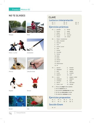 14 Coleção Estudo
CLAVE
Lectura e interpretación
01. C 03. D 05. B
02. C 04. D 06. C
Ejercicios prácticos
01. 1. prender 6. firmar
2. buscar 7. pegar
3. añadir 8. acudir
4. Brincar 9. recorrer
5. chocar 10. invitar
02. 1. Mudar / transformar
2. Alçar / levantar
3. Diminuir
4. Tirar
5. Lançar / puxar
6. Ficar
7. Encher
8. Convidar
9. Fechar
10. Datar
11. Achar
12. Cheirar
13. Reunir
14. Desenvolver
15. Vir
03. 1. aparcar 6. temblar
2. adelgazar 7. sembrar
3. teñir 8. regalar
4. invitar 9. enseñar
5. esparcir 10. venir
04. 1. cerrar 6. apagar / soltar
2. adelgazar 7. alejarse
3. olvidarse 8. bajar
4. aburrir 9. derrochar
5. aunar / unir 10. saludar
05. 1. Tengo que pegar estos papeles.
2. Ana se acercó de mí.
3. Nos gustaría cambiarnos de casa.
4. No hay que derrochar comida.
5. No debemos rechazar ayuda.
Ejercicios propuestos
01. C 03. D 05. A 07. B
02. C 04. C 06. B 08. D
Sección Enem
01. B
NO TE OLVIDES
Manejar Mirar
Pelear / Luchar Garabatear
Ahorrar (Des)Enchufar
Regalar Brincar
SXC
Bucear Oler
Frente A Módulo 02
 