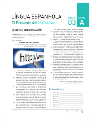 FRENTE
15Editora Bernoulli
MÓDULOLÍNGUA ESPANHOLA
El Presente del Indicativo 03
LECTURA E INTERPRETACIÓN
Instrucción: Lea el texto atentamente y a continuación,
seleccione la alternativa adecuada para cada una de las
cuestiones que siguen.
(UFOP-MG–2008)
El mundo real vence al virtual
Los blogs crecen en la Red y caen fenómenos como Second Life
ROSARIO G. GóMEZ - Madrid - 21 feb. 2008.
SXC
Las redes de intercambio de archivos P2P, a través
de sistemas como eMule o BitTorrent, y el acceso
a blogs son un fenómeno imparable en Internet.
Como lo es también la utilización de la tecnología
05 inalámbrica (wi-fi) para conectarse a la Red. Así se
desprende de la décima encuesta “Navegantes en la Red”,
elaborada entre más de 41 000 usuarios por la Asociación
para la Investigación de Medios de Comunicación (AIMC).
Internet se ha convertido en la principal fuente
10 de información para uno de cada dos usuarios de la
Red. Leer la prensa en la pantalla es, de hecho, algo
cotidiano para el 87% y una de las cuatro actividades
favoritas junto a las búsquedas, la consulta de mapas
y calles y la descarga de música. Pero el uso que
15 más ha crecido en el último año es el acceso a
blogs y bitácoras. Su ascenso es meteórico: del
39,5% se ha pasado al 43,5%. Más de un 30% de
los consultados tiene su propio blog, y dos tercios
confiesan que lo actualizan a menudo. Además, un
20 19% ha colgado una página web personal en la Red.
Los internautas tienen curiosidad por saber qué se
dice de ellos en la Red, y casi el 40% afirma que ha
rastreado su nombre en Google o en otros buscadores.
Los mundos virtuales al estilo de Second Life están
25 en retirada – sólo el 15% admite que los ha visitado
en alguna ocasión –, mientras que aumentan los
que ven la televisión a través de Internet. La mitad
de los usuarios son partidarios de promover el
desarrollo de las redes de intercambio de archivos
30 y sólo un 1,8% piensa que habría que prohibirlos.
Frente a ediciones anteriores, la velocidad ya no es
“objetivamente” un problema para los navegantes.
La principal queja es el exceso de publicidad, aunque
perciben un descenso del spam, ya que aquellos que
35 reciben 26 mensajes o más de correo basura han bajado
del 44% al 39,2%. Lo que preocupa a los internautas es
el coste de acceso, considerado demasiado alto.
A la hora de conectarse a la Red predomina el
ordenador (92%), con un significativo crecimiento del
40 portátil y de la videoconsola, mientras el teléfono móvil
y la PDA se han estancado respecto al año pasado. Pero
lo que verdad crece es la conexión através de las redes
inalámbricas. Los sitios wi-fi que proliferan en lugares
públicos como los aeropuertos o en algunos barrios
45 de algunas ciudades justifican esta tendencia, según
explicó ayer Fernando Santiago, director técnico de la
AIMC. Google sigue siendo el buscador favorito de los
internautas españoles (50%), seguido de Yahoo (16,3%)
y msn (4,3%).
50 Según los datos de la encuesta, Google es también el
sitio más visitado, seguido de Live, la web del periódico
deportivo Marca y la de El País. Los primeros puestos de
la lista de sitios mencionados se completan con Yahoo,
El Mundo, YouTube y As.
Disponible en: <http://www.elpais.com/gente>.
Acceso en: 22 feb. 2008 (Adaptación).
Léxico del texto
1. Imparable ________________________________
2. Inalámbrica _______________________________
3. Encuesta _________________________________
4. Prensa ___________________________________
5. Pantalla __________________________________
6. De hecho _________________________________
7. Búsquedas ________________________________
8. Calles ____________________________________
A
 