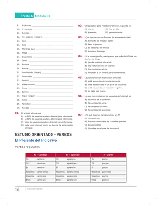 16 Coleção Estudo
9. Bitácoras _________________________________
10. A menudo ________________________________
11. Además __________________________________
12. Ha colgado (colgar) _________________________
13. Casi _____________________________________
14. Sólo _____________________________________
15. Mientras que ______________________________
16. Mitad ____________________________________
17. Desarrollo ________________________________
18. Queja ____________________________________
19. Aunque __________________________________
20. Basura ___________________________________
21. Han bajado (bajar) __________________________
22. Ordenador ________________________________
23. Portátil ___________________________________
24. Videoconsola ______________________________
25. Sitios ____________________________________
26. Barrios ___________________________________
27. Sigue (seguir) _______________________________
28. Datos ____________________________________
29. Periódico _________________________________
30. Puestos __________________________________
01. El artículo afirma que
A) un 80% de usuarios acuden a Internet para informarse.
B) un 50% de usuarios acuden a Internet para informarse.
C) todos los usuarios acuden a Internet para informarse.
D) nadie usa Internet como su fuente de información
principal.
02. Otra palabra para “cotidiano” (línea 12) puede ser
A) diario. C) hoy en día.
B) presente. D) generalmente.
03. ¿Qué tipo de uso de Internet ha aumentado más?
A) Consulta de mapas y calles
B) Leer la prensa
C) La descarga de música
D) Acceso a los blogs
04. En la investigación, averiguaron que más de 60% de los
dueños de blogs
A) jamás vuelven a tocarlos.
B) los visitan de vez en cuando.
C) los mantienen al día.
D) emplean a un tercero para mantenerlos.
05. La popularidad de los mundos virtuales
A) está aumentando constantemente.
B) está estabilizada en un 15% de usuarios.
C) está causando una reacción negativa.
D) es cada vez menor.
06. Lo que más molesta a los usuarios de Internet es
A) el precio de la conexión.
B) la cantidad de virus.
C) la conexión tan lenta.
D) la cantidad de anuncios.
07. ¿En qué lugar es raro encontrar wi-fi?
A) Aeropuertos
B) Barrios comerciales de ciudades grandes
C) Casas rurales
D) Grandes estaciones de ferrocarril
ESTUDIO ORIENTADO – VERBOS
El Presente del Indicativo
Verbos regulares
Ar - cambiar Er - aprender Ir - partir
Yo cambi-o Yo aprend-o Yo part-o
Tú cambi-as Tú aprend-es Tú part-es
Él cambi-a Él aprend-e Él part-e
Nosotros cambi-amos Nosotros aprend-emos Nosotros part-imos
Vosotros cambi-áis Vosotros aprend-éis Vosotros part-ís
Ellos cambi-an Ellos aprend-en Ellos part-en
Frente A Módulo 03
 