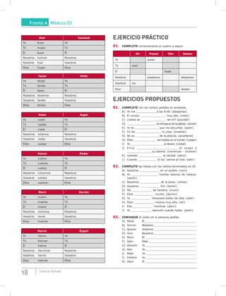 18 Coleção Estudo
Huir Concluir
Yo huyo Yo
Tú huyes Tú
Él huye Él
Nosotros huimos Nosotros
Vosotros huis Vosotros
Ellos huyen Ellos
Tener Venir
Yo tengo Yo
Tú tienes Tú
Él tiene Él
Nosotros tenemos Nosotros
Vosotros tenéis Vosotros
Ellos tienen Ellos
Volar Jugar
Yo vuelo Yo
Tú vuelas Tú
Él vuela Él
Nosotros volamos Nosotros
Vosotros voláis Vosotros
Ellos vuelan Ellos
Volver Poder
Yo vuelvo Yo
Tú vuelves Tú
Él vuelve Él
Nosotros volvemos Nosotros
Vosotros volvéis Vosotros
Ellos vuelven Ellos
morir Dormir
Yo muero Yo
Tú mueres Tú
Él muere Él
Nosotros morimos Nosotros
Vosotros morís Vosotros
Ellos mueren Ellos
Hervir Erguir
Yo hiervo Yo
Tú hierves Tú
Él hierve Él
Nosotros hervimos Nosotros
Vosotros hervís Vosotros
Ellos hierven Ellos
EJERCICIO PRÁCTICO
01. COmPLETE correctamente el cuadro a seguir.
Oír Poseer Oler Desear
Yo poseo
Tú oyes
Él huele
Nosotros poseemos deseamos
Vosotros oís
Ellos desean
EJERCICIOS PROPUESTOS
01. COmPLETE con los verbos pedidos en presente.
A) Yo me _______________________a las 9:00. (despertar)
B) El condor _______________ muy alto. (volar)
C) ¿Usted se _______________ de mí? (acordar)
D) __________________ la campana de la iglesia. (sonar)
E) Yo te ________________ que me escuches. (pedir)
F) Tú les _______________ tu casa. (enseñar)
G) No os ________________ de la película. (acordarse)
H) Ellas ______________ las toallas en el cordel. (colgar)
I) Yo _____________________ el dinero. (contar)
J) Ellos ____________________________ el juego y
_____________________ su talento. (comenzar – mostrar)
K) Ustedes ______________ la verdad. (decir)
L) Cuando ___________ el sol, vamos al club. (salir)
02. COmPLETE las frases con los verbos terminados en IR.
A) Nosotros ____________ en un pueblo. (vivir)
B) Yo __________________ fuertes dolores de cabeza.
(sentir)
C) Nosotros ____________ de la pieza. (reírse)
D) Vosotros ____________ frío. (sentir)
E) Me ____________ de hambre. (morir)
F) Ellos ____________ mucho. (dormir)
G) Yo ____________ temprano todos los días. (salir)
H) Ellos ____________ música muy alto. (oír)
I) Ella ____________ mentiras. (decir)
J) Yo ____________ atención cuando hablo. (pedir)
03. CONJuGuE el verbo en la persona pedida.
A) Medir Él_________________________________
B) Dormir Nosotros___________________________
C) Querer Vosotros __________________________
D) Vivir Nosotros ________________________________
E) Morir Él ____________________________________
F) Salir Ellas ______________________________
G) Advertir Yo _______________________________
H) Reír Yo_____________________________________
I) Pedir Yo _____________________________________
J) Preferir Yo________________________________
K) Decir Él______________________________________
Frente A Módulo 03
 