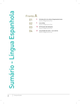 2 Coleção Estudo
Sumário-LínguaEspanhola
Frente A
01 3 Introducción a la cultura hispanoamericana
Autora: Magali de la Flor
02 9 Los verbos
Autora: Magali de la Flor
03 15 El Presente del Indicativo
Autora: Magali de la Flor
04 21 Las prendas de vestir – Los colores
Autora: Magali de la Flor
 