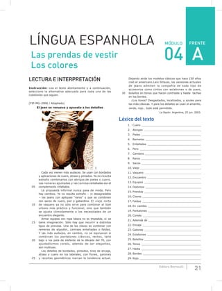 21Editora Bernoulli
MÓDULO
LECTURA E INTERPRETACIÓN
Instrucción: Lea el texto atentamente y a continuación,
seleccione la alternativa adecuada para cada una de las
cuestiones que siguen.
(FJP-MG–2006 / Adaptado)
El jean se renueva y apuesta a los detalles
SXC
Cada vez vienen más audaces. Se usan con bordados
y aplicaciones de cuero, strass y pintados. Ya no resulta
extraño combinarlos con abrigos de pieles o cuero.
Las remeras ajustadas y las camisas entalladas son el
05 complemento infaltable.
La propuesta informal nunca pasa de moda. Pero
hay cambios. Ya no resulta extraño – ni desagradable
– los jeans con apliques “raros” y que se combinen
con sacos de cuero, piel o gabardina. El viejo corte
10 de vaquero ya no sólo sirve para combinar el look
urbano más práctico y funcional, sino que también
se ajusta cómodamente a las necesidades de un
encuentro elegante.
Armar equipos con ropa básica no es imposible, si se
15 tiene imaginación. Sólo hay que recurrir a distintos
tipos de prendas. Una de las claves es combinar con
remeras de algodón, camisas entalladas o faldas.
Y las más audaces, en cambio, no se equivocan si
combinan los pantalones clásicos, rectos, talle
20 bajo o los pata de elefante de la década del 70, con
ajustadísimos corsés, además de ser elegantes,
son multiuso.
Los detalles de bordados, pintados, tiras de encaje,
strass y cuero en los laterales, con flores, galones
25 y recortes geométricos marcan la tendencia actual.
Dejando atrás los modelos clásicos que hace 150 años
creó el americano Levi Strauss, las versiones actuales
de jeans admiten la compañía de todo tipo de
accesorios como cintos con eslabones o de cuero,
30 bolsillos en tonos que hacen contraste y hasta tachas
en los bordes.
¿Los tonos? Desgastados, localizados, y azules para
las más clásicas. Y para los detalles se usan el amarillo,
verde, rojo… todo está permitido.
La Razón. Argentina, 25 jun. 2003.
Léxico del texto
1. Cuero ____________________________________
2. Abrigos __________________________________
3. Pieles ____________________________________
4. Remeras _________________________________
5. Entalladas ________________________________
6. Pero _____________________________________
7. Cambios __________________________________
8. Raros ____________________________________
9. Sacos ____________________________________
10. Viejo _____________________________________
11. Vaquero __________________________________
12. Encuentro ________________________________
13. Equipos __________________________________
14. Distintos _________________________________
15. Prendas __________________________________
16. Claves ___________________________________
17. Faldas ___________________________________
18. En cambio ________________________________
19. Pantalones ________________________________
20. Corsés ___________________________________
21. Además de ________________________________
22. Encaje ___________________________________
23. Galones __________________________________
24. Eslabones ________________________________
25. Bolsillos __________________________________
26. Tonos ____________________________________
27. Hasta ____________________________________
28. Bordes ___________________________________
29. Rojo _____________________________________
LÍNGUA ESPANHOLA FRENTE
Las prendas de vestir
Los colores
04 A
 