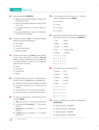 22 Coleção Estudo
Frente A Módulo 04
01. Marque la alternativa CORRECTA.
A) Apostar en una vestimenta informal, a menudo, está
al margen de la moda.
B) Están de moda los jeans de todos los colores, amarillo,
verde, rojo...
C) La propuesta informal en el modo de vestirse es
inmutable.
D) Uno puede presentarse con jeans a un compromiso,
bien sea informal o elegante.
02. “Los jeans con apliques ‘raros’ [...]” (línea 08). La palabra
destacada puede ser reemplazada por
A) bien escasos.
B) muy pocos.
C) no muy convencionales.
D) bastante novedosos.
03. “El viejo corte de vaquero ya no sólo sirve para combinar
el look urbano más práctico y funcional, sino que
también se ajusta cómodamente a las necesidades de
un encuentro elegante.” (líneas 09-13). El fragmento
destacado indica una idea de
A) tiempo.
B) restricción.
C) contraposición.
D) adición.
04. El fragmento “Sólo hay que recurrir a distintos tipos de
prendas.” (líneas 15-16) NO podría ser reemplazado por
A) se debe recurrir a distintos tipos de prendas, y nada más.
B) es necesario solamente recurrir a distintos tipos de
prendas.
C) no hay más que recurrir a diversos tipos de prendas.
D) sino hay que recurrir a diferentes tipos de prendas.
05. En todas las alternativas las correspondencias están
correctas, mENOS:
A) “Pero hay cambios”. = (Con todo) (líneas 06-07)
B) “Y las más audaces, en cambio […]” = (al contrario)
(línea 18)
C) “además de ser elegantes […]” = (a pesar de)
(línea 21)
D) “y hasta tachas en los bordes […]” = (e incluso)
(líneas 30-31)
06. Con la expresión “Una de las claves es […] ” (línea 16),
el autor le está dando al lector, mENOS
A) un reproche.
B) un truco.
C) un consejo.
D) un artificio.
07. Fíjate en estas palabras del texto, haz la correspondencia
al portugués y luego marca la alternativa CORRECTA.
1. Saco ( ) Bolso
2. Bolsillo ( ) Renda
3. Encaje ( ) Paletó
4. Rojo ( ) Blusa de malha
5. Remera ( ) Vermelho
A) 3 – 2 – 1 – 5 – 4
B) 2 – 3 – 1 – 5 – 4
C) 2 – 5 – 3 – 1 – 4
D) 4 – 5 – 2 – 3 – 1
08. Haz lo mismo que en el ejercicio anterior.
1. Vaquero ( ) Elo
2. Pantalón ( ) Calça
3. Eslabón ( ) Casaco
4. Cuero ( ) Jeans
5. Abrigo ( ) Couro
A) 3 – 1 – 2 – 4 – 5
B) 3 – 2 – 5 – 1 – 4
C) 5 – 4 – 3 – 2 – 1
D) 4 – 2 – 5 – 1 – 3
09. Marque la alternativa que contiene una interpretación
INCORRECTA.
A) Extraño (línea 03) = EXQUISITO
B) Infaltable (línea 05) = OBLIGADO
C) Jeans (línea 08) = VAQUEROS
D) Audaces (línea 18) = ARROJADOS
 
