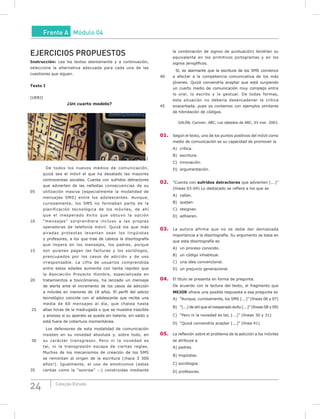 24 Coleção Estudo
Frente A Módulo 04
EJERCICIOS PROPUESTOS
Instrucción: Lea los textos atentamente y a continuación,
seleccione la alternativa adecuada para cada una de las
cuestiones que siguen.
Texto I
(UERJ)
¿un cuarto modelo?
SXC
De todos los nuevos medios de comunicación,
quizá sea el móvil el que ha desatado las mayores
controversias sociales. Cuenta con sufridos detractores
que advierten de las nefastas consecuencias de su
05 utilización masiva (especialmente la modalidad de
mensajes SMS) entre los adolescentes. Aunque,
curiosamente, los SMS no formaban parte de la
planificación tecnológica de los móviles, de ahí
que el inesperado éxito que obtuvo la opción
10 “mensajes” sorprendiera incluso a las propias
operadoras de telefonía móvil. Quizá los que más
airadas protestas levantan sean los lingüistas
y profesores, a los que trae de cabeza la disortografía
que impera en los mensajes, los padres, porque
15 son quienes pagan las facturas y los sociólogos,
preocupados por los casos de adcción y de uso
irresponsable. La cifra de usuarios comprendida
entre estas edades aumenta con tanta rapidez que
la Asociación Proyecto Hombre, especializada en
20 tratamientos a toxicómanos, ha lanzado un mensaje
de alerta ante el incremento de los casos de adicción
a móviles en menores de 18 años. El perfil del adicto
tecnológico coincide con el adolescente que recibe una
media de 60 mensajes al día, que chatea hasta
25 altas horas de la madrugada o que se muestra irascible
y ansioso si su aparato se queda sin batería, sin saldo o
está fuera de cobertura momentánea.
Los defensores de esta modalidad de comunicación
insisten en su novedad absoluta y, sobre todo, en
30 su carácter transgresor. Pero ni la novedad es
tal, ni la transgresión escapa de ciertas reglas.
Muchos de los mecanismos de creación de los SMS
se remontan al origen de la escritura (¡hace 3 300
años!). Igualmente, el uso de emoticonos (estas
35 caritas como la “sonrisa” :-) construidas mediante
la combinación de signos de puntuación) tendrían su
equivalente en los primitivos pictogramas y en los
signos jeroglíficos.
Sí, es alarmante que la escritura de los SMS comience
40 a afectar a la competencia comunicativa de los más
jóvenes. Quizá convendría aceptar que está surgiendo
un cuarto medio de comunicación muy complejo entre
lo oral, lo escrito y lo gestual. De todas formas,
esta situación no debería desencadenar la crítica
45 exacerbada, pues ya contamos con ejemplos similares
de hibridación de códigos.
GALÁN, Carmen. ABC, Los sábados de ABC, 03 mar. 2003.
01. Según el texto, uno de los puntos positivos del móvil como
medio de comunicación es su capacidad de promover la
A) crítica.
B) escritura.
C) innovación.
D) argumentación.
02. “Cuenta con sufridos detractores que advierten [...]”
(líneas 03-04) Lo destacado se refiere a los que se
A) callan.
B) quejan.
C) resignan.
D) adhieren.
03. La autora afirma que no se debe dar demasiada
importancia a la disortografía. Su argumento se basa en
que esta disortografía es
A) un proceso conocido.
B) un código inhabitual.
C) una idea convencional.
D) un prejuicio generacional.
04. El título se presenta en forma de pregunta.
De acuerdo con la lectura del texto, el fragmento que
mEJOR ofrece una posible respuesta a esa pregunta es
A) “Aunque, curiosamente, los SMS [...]” (líneas 06 y 07)
B) “[...] de ahí que el inesperado éxito [...]” (líneas 08 y 09)
C) “Pero ni la novedad es tal, [...]” (líneas 30 y 31)
D) “Quizá convendría aceptar [...]” (línea 41)
05. La reflexión sobre el problema de la adicción a los móviles
se atribuye a
A) padres.
B) lingüistas.
C) sociólogos.
D) profesores.
 