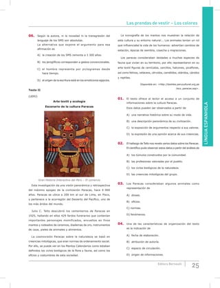 Las prendas de vestir – Los colores
25Editora Bernoulli
LÍNGUAESPANHOLA
06. Según la autora, ni la novedad ni la transgresión del
lenguaje de los SMS son absolutas.
La alternativa que expone el argumento para esa
afirmación es
A) la creación de los SMS remonta a 3 300 años.
B) los jeroglíficos corresponden a gestos convencionales.
C) el hombre representa por pictogramas desde
hace tiempo.
D) el origen de la escritura está en los emoticonos egipcios.
Texto II
(UERJ)
Arte textil y ecología
Escenario de la cultura Paracas
Gran Historia Interactiva del Perú – El comercio
Esta investigación da una visión panorámica y retrospectiva
del máximo apogeo de la civilización Paracas, hace 4 000
años. Paracas se ubica a 200 km al sur de Lima, en Pisco,
y pertenece a la ecorregión del Desierto del Pacífico, uno de
los más áridos del mundo.
Julio C. Tello descubrió los cementerios de Paracas en
1925, hallando en ellos 429 fardos funerarios que contenían
importantes personajes momificados, envueltos en finos
mantos y rodeados de ceramios, diademas de oro, instrumentos
de caza, pieles de animales y alimentos.
La cosmovisión Paracas sobre la naturaleza se basó en
creencias mitológicas, que eran normas de ordenamiento social.
Por ello, se puede ver en los Mantos Calendarios como estaban
definidos los ciclos biológicos de la flora y fauna, así como los
oficios y costumbres de esta sociedad.
La iconografía de los mantos nos muestran la relación de
esta cultura y su entorno natural... Los animales tenían un rol
que influenciaba la vida de los humanos: advertían cambios de
estación, épocas de siembra, cosecha y migraciones.
Los paracas consideraban deidades a muchas especies de
fauna que vivían en su territorio, por ello representaron en su
arte textil figuras de cernícalos, zarcillos, halcones, picaflores,
así como felinos, cetáceos, cérvidos, camélidos, otáridos, cánidos
y reptiles.
Disponible en: <http://textiles.perucultural.org.pe
/eco_paracas.asp>.
01. El texto ofrece al lector el acceso a un conjunto de
informaciones sobre la cultura Paracas.
Esos datos pueden ser observados a partir de
A) una narrativa histórica sobre su modo de vida.
B) una descripción panorámica de su civilización.
C) la exposición de argumentos respecto a sus valores.
D) la expresión de una opinión acerca de sus creencias.
02. El hallazgo de Tello nos revela varios datos sobre los Paracas.
El científico pudo observar estos datos a partir del análisis de
A) los túmulos construidos por la comunidad.
B) las profesiones valoradas por el pueblo.
C) los ciclos biológicos de la naturaleza.
D) las creencias mitológicas del grupo.
03. Los Paracas consideraban algunos animales como
representación de
A) dioses.
B) oficios.
C) normas.
D) fenómenos.
04. Una de las características de organización del texto
es la indicación de
A) fecha de elaboración.
B) atribución de autoría.
C) espacio de circulación.
D) origen de informaciones.
 