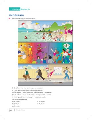 26 Coleção Estudo
Frente A Módulo 04
SECCIÓN ENEM
01. Observe las figuras y analice las asertivas:
1
2
3
EditoríadeArte
I – En la figura 1 hay unas sayonaras y un sombrero azul.
II – En la figura 3 hay un calzón amarillo y dos maletines.
III – En la figura 2 hay un bolsillo roto, una bufanda roja y un paraguas.
IV – En la figura 2 hay un par de medias a rayas y una falda a cuadros.
V – En la figura 3 hay una corbata gris y un pañuelo morado.
Son correctas las asertivas
A) I , II y IV. D) II, III y IV.
B) I, III y V. E) III, IV y V.
C) I, II y III.
 