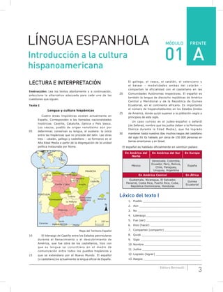 FRENTE
3Editora Bernoulli
MÓDULOLÍNGUA ESPANHOLA
LECTURA E INTERPRETACIÓN
Instrucción: Lea los textos atentamente y a continuación,
seleccione la alternativa adecuada para cada una de las
cuestiones que siguen.
Texto I
Lengua y cultura hispánicas
Cuatro áreas lingüísticas existen actualmente en
España. Corresponden a las llamadas nacionalidades
históricas: Castilla, Cataluña, Galicia y País Vasco.
Los vascos, pueblo de origen remotísimo aún por
05 determinar, conservan su lengua, el euskera: la única
entre las hispánicas que no procede del latín. Las otras
tres – catalán, gallego y castellano – se formaron en el
Alta Edad Media a partir de la disgregación de la unidad
política instaurada por Roma.
PORTUGAL
MARRUECOS
FRANCIA
Cataluña
Baleares
Comunidad
Valenciana
Murcia
La Mancha
Castilla
Madrid
Castilla y León
La Rioja
Navarra
Cantabria
Asturias
Galicia
Extremadura
Andalucía
Ceuta
Melilla
Canarias
Aragón
País
Vasco
0 100 km
N
Mapa del Territorio Español
10 El liderazgo de Castilla entre los Estados peninsulares
durante el Renacimiento y el descubrimiento de
América, que fue obra de los castellanos, hizo con
que su lengua se convirtiera en el medio de
comunicación entre todos los pueblos hispánicos y
15 que se extendiera por el Nuevo Mundo. El español
(o castellano) es actualmente la lengua oficial de España.
El gallego, el vasco, el catalán, el valenciano y
el balear – modalidades ambas del catalán –
comparten la oficialidad con el castellano en las
20 Comunidades Autónomas respectivas. El español es
también la lengua de dieciocho repúblicas de América
Central y Meridional y de la República de Guinea
Ecuatorial, en el continente africano. Es importante
el número de hispanohablantes en los Estados Unidos
25 de América, donde quizá superen a la población negra a
principios de este siglo.
Un caso curioso es el judeo-español o sefardí
(de Sefarad, nombre que los judíos daban a la Península
Ibérica durante la Edad Media), que ha logrado
30 mantener hasta nuestros días muchos rasgos del castellano
del siglo XV. Es hablado por cerca de 150 000 personas en
tierras americanas y en Israel.
El español es hablado oficialmente en veintiún países:
En América del
Norte
En América del Sur En Europa
México
Venezuela, Colombia,
Ecuador, Perú, Bolivia,
Chile, Paraguay,
Uruguay, Argentina
España
En América Central En África
Guatemala, Nicaragua, El Salvador,
Panamá, Costa Rica, Puerto Rico, Cuba,
República Dominicana, Honduras
Guinea
Ecuatorial
Léxico del texto I
1. Pueblo ___________________________________
2. Aún ______________________________________
3. No ______________________________________
4. Liderazgo _________________________________
5. Fue (ser) _________________________________
6. Hizo (hacer) _______________________________
7. Comparten (compartir) ______________________
8. Quizá ____________________________________
9. Siglo ____________________________________
10. Nombre __________________________________
11. Judíos ___________________________________
12. Logrado (lograr) ___________________________
13. Rasgos ___________________________________
Introducción a la cultura
hispanoamericana
01 A
 