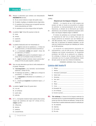 4 Coleção Estudo
01. Marque la alternativa que contiene una interpretación
INCORRECTA del texto.
A) No se conoce todavía el origen del pueblo vasco.
B) El catalán, el gallego y el castellano tienen origen latino.
C) El castellano fue la lengua que se expandió hacia las
tierras descubiertas por Colón.
D) El castellano es la única lengua oficial de España.
02. La palabra “aún” (línea 04) expresa la idea de
A) duda.
B) tiempo.
C) oposición.
D) negación.
03. La palabra destacada está mal interpretada en
A) “[...] que fue obra de los castellanos [...]” (línea 12)
(el Renacimiento y el descubrimiento de América.)
B) “[...] modalidades ambas del catalán”. (línea 18)
(el valenciano y el balear.)
C) “[...] donde quizá superen a la población negra [...]”
(línea 25) (en los Estados Unidos de América.)
D) “[...] que ha logrado mantener, hasta nuestros días.”
(líneas 29-30) (el judeo-español o sefardí.)
04. Hay una sola alternativa que trae el verbo destacado en
el pasado. Márquela.
A) “Corresponden a las llamadas nacionalidades
históricas”. (líneas 02-03)
B) “El liderazgo de Castilla [...] hizo que su lengua se
convirtiera [...]” (líneas 10-13)
C) “[...] comparten la oficialidad con el castellano [...]”
(línea 19)
D) “[...] donde quizá superen a la población negra [...]”
(línea 25)
05. La palabra “quizá” (línea 25) quiere decir
A) a la vez.
B) sin embargo.
C) quién sabe.
D) además.
06. En “[...] ha logrado mantener hasta nuestros días muchos
rasgos del castellano del siglo XV.” (líneas 29-31),
rasgos significa
A) influencias.
B) desvíos.
C) palabras.
D) características.
Texto II
(UFMG)
Réquiem por las lenguas indígenas
MADRID – La mayoría de las 6 000 lenguas que
existen en todo el mundo se encuentran en peligro
de extinción. La internacionalización de los mercados
financieros, la difusión de la información por medios
05 electrónicos y las corrientes migratorias amenazan sobre
todo a las lenguas indígenas según la UNESCO.
El número de parlantes es el principal indicador de
la “esperanza de vida” de un idioma. Para que una
lengua sobreviva es necesario que sea hablada por
10 100 000 personas. Pero, si tomamos como referencia
esta cifra, el panorama es bastante desolador, ya que
más de la mitad de las lenguas son habladas por menos
de 10 000 personas.
La situación es especialmente alarmante en
15 Latinoamérica, cuna de 400 de las 5 000 lenguas
indígenas que existen actualmente. En Guatemala
alrededor del 60% de la población es indígena.
Sin embargo, el desuso de las lenguas maternas ha
provocado que los 21 grupos etnolingüísticos mayas
20 del país sumen tan sólo tres millones de hablantes.
FERNÁNDEZ LARRINAGA, María. (Fragmento).
Léxico del texto II
1. Peligro ___________________________________
2. Medios ___________________________________
3. Amenazan (amenazar) _______________________
4. Sobre todo ________________________________
5. Parlantes _________________________________
6. Sea (ser) _________________________________
7. Pero _____________________________________
8. Mitad ____________________________________
9. Cuna ____________________________________
10. Alrededor de _______________________________
11. Sin embargo _______________________________
12. Sumen (sumar)_____________________________
01. “Sin embargo, el desuso de las lenguas maternas ha
provocado que los 21 grupos etnolingüísticos mayas del país
sumen tan sólo tres millones de hablantes.” (líneas 18-20)
En esta frase, la palabra destacada puede ser sustituida por
A) No obstante.
B) Además.
C) Por tanto.
D) Por ello.
Frente A Módulo 01
 