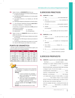 LÍNGUAESPANHOLA
5Editora Bernoulli
02. Según el texto, es INCORRECTO afirmar que
A) el número de hablantes es el indicio fundamental para
la vida de una lengua.
B) casi todas las lenguas existentes en el mundo pueden
ser extinguidas.
C) una lengua sobrevive si es hablada por 100 000
personas.
D) 400 lenguas indígenas se extinguieron en América Latina.
03. “[...] las corrientes migratorias amenazan sobre todo a
las lenguas indígenas [...]” (líneas 05-06)
En esta frase, la expresión destacada sólo NO puede ser
sustituida por la palabra
A) fundamentalmente. C) solamente.
B) básicamente. D) principalmente.
04. Según el texto, es CORRECTO afirmar que están en
peligro de extinción
A) la mayoría de las 6 000 lenguas indígenas que existen
en el mundo.
B) algunas de las 6 000 lenguas indianas que existen en
el mundo.
C) muchas de las 6 000 lenguas que existen en el mundo.
D) más de 6 000 lenguas que existen en el mundo.
PUNTO DE GRAMÁTICA
En este cuadro se presentan los pronombres sujeto y los
verbos auxiliares de la Lengua Española.
Pronombre sujeto Estar Haber Ser
Yo estoy he soy
Tú estás has eres
Él / Ella / Ud. está ha es
Nosotros / as estamos hemos somos
Vosotros / as estáis habéis sois
Ellos / Ellas / Uds. están han son
¡OJO!
•El pronombre TÚ es el que se usa en situaciones
de informalidad, en referencia a la persona con
quien se habla.
Ejemplo:
1. Tú eres una persona muy agradable. →
Você é uma pessoa muito agradável.
(Tratamiento informal)
2. Usted es una persona muy agradable. →
O Sr. / Sra. / Srta. é uma pessoa muito
agradável. (Tratamiento formal)
•La forma hay (impersonal) corresponde a
la tercera persona del verbo haber en sentido
de existir.
Ejemplo: Hay cincuenta alumnos en la clase.
EJERCICIOS PRÁCTICOS
01. COmPLETE con estar.
1. Ellos _____________________ en la ciudad desde ayer.
2. Ana y yo _________________ muy contentas con
el resultado del examen.
3. ¿Por qué _________________ preocupados vosotros?
4. Ustedes __________________ muy bien colocados
en la empresa.
5. ____________ muy cansado, por eso me voy a dormir.
02. COmPLETE con ser.
1. Brasil __________ un país que tiene un gran
potencial energético.
2. Tú __________ un experto en investigaciones
genéticas.
3. Ana y Paulo __________ amigos, no __________
enamorados.
4. Yo __________ un aficionado a la fotografía.
5. ¿ __________ vosotros hermanos o primos?
EJERCICIO PROPUESTO
01. COmPLETE el siguiente texto usando ser, estar o haber.
São Paulo ____________ una gran ciudad y _______
localizada en la región sudeste de Brasil. Sus avenidas
____________ muy largas y ____________ siempre
llenas de automóviles. Las personas suelen estar nerviosas
y trabajan mucho. El aire de la ciudad ___________
constantemente contaminado y ____________ mucha
violencia. Antiguamente, todo ____________ muy
diferente. Las personas ____________ más felices
y no había tanta violencia ni tanto tráfico. La ciudad
____________ más cuidada y limpia. Lo que se espera
es que, en el futuro, la ciudad vuelva a recuperar un poco
de vida, pues, de lo contrario, São Paulo ____________
entre las ciudades más feas y violentas del mundo, las
personas ____________ descontentas y la calidad de
vida ____________ muy mala.
Introducción a la cultura hispanoamericana
 