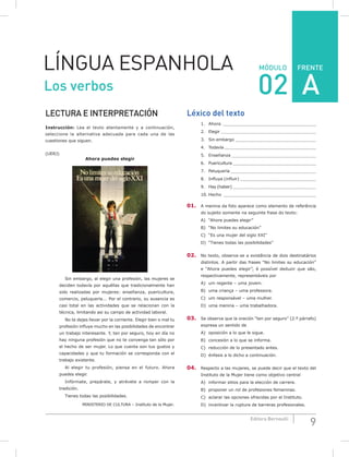 FRENTE
9Editora Bernoulli
MÓDULOLÍNGUA ESPANHOLA
LECTURA E INTERPRETACIÓN
Instrucción: Lea el texto atentamente y a continuación,
seleccione la alternativa adecuada para cada una de las
cuestiones que siguen.
(UERJ)
Ahora puedes elegir
Sin embargo, al elegir una profesión, las mujeres se
deciden todavía por aquéllas que tradicionalmente han
sido realizadas por mujeres: enseñanza, puericultura,
comercio, peluquería... Por el contrario, su ausencia es
casi total en las actividades que se relacionan con la
técnica, limitando asi su campo de actividad laboral.
No te dejes llevar por la corriente. Elegir bien o mal tu
profesión influye mucho en las posibilidades de encontrar
un trabajo interesante. Y, ten por seguro, hoy en día no
hay ninguna profesión que no te convenga tan sólo por
el hecho de ser mujer. Lo que cuenta son tus gustos y
capacidades y que tu formación se corresponda con el
trabajo existente.
Al elegir tu profesión, piensa en el futuro. Ahora
puedes elegir.
Infórmate, prepárate, y atrévete a romper con la
tradición.
Tienes todas las posibilidades.
MINISTERIO DE CULTURA – Instituto de la Mujer.
Léxico del texto
1. Ahora ___________________________________
2. Elegir ______________________________________
3. Sin embargo ________________________________
4. Todavía _____________________________________
5. Enseñanza _________________________________
6. Puericultura __________________________________
7. Peluquería __________________________________
8. Influye (influir) ______________________________
9. Hay (haber) __________________________________
10. Hecho ____________________________________
01. A menina da foto aparece como elemento de referência
do sujeito somente na seguinte frase do texto:
A) “Ahora puedes elegir”
B) “No limites su educación”
C) “Es una mujer del siglo XXI”
D) “Tienes todas las posibilidades”
02. No texto, observa-se a existência de dois destinatários
distintos. A partir das frases “No limites su educación”
e “Ahora puedes elegir”, é possível deduzir que são,
respectivamente, representáveis por
A) um regente – uma jovem.
B) uma criança – uma professora.
C) um responsável – uma mulher.
D) uma menina – uma trabalhadora.
03. Se observa que la oración “ten por seguro” (2.º párrafo)
expresa un sentido de
A) oposición a lo que le sigue.
B) concesión a lo que se informa.
C) reducción de lo presentado antes.
D) énfasis a lo dicho a continuación.
04. Respecto a las mujeres, se puede decir que el texto del
Instituto de la Mujer tiene como objetivo central
A) informar sitios para la elección de carrera.
B) proponer un rol de profesiones femeninas.
C) aclarar las opciones ofrecidas por el Instituto.
D) incentivar la ruptura de barreras profesionales.
Los verbos 02 A
 