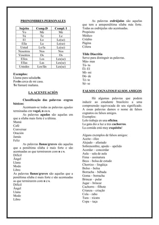 PRONOMBRES PERSONALES
Sujeito Comp.D Compl. I
Yo Me Me
Tú Te Le
El Lo Le(se)
Ella La Le(se)
Usted Lo/la Le(se)
Nosotros Nos Nos
Vosotros Os Os
Ellos Los Les(se)
Ellas Las Les(se)
Ustedes Los/lãs Les(se)
Exemplos:
Llama para saludarlo.
Ponlo cerca de mi casa.
Te llamaré mañana.
LA ACENTUACIÓN
Classificação das palavras -regras
básicas:
Acentuam-se todas as palavras agudas
terminadas em vogal, n ou s.
As palavras agudas são aquelas em
que a sílaba mais forte é a última.
Mamá
Café
Conversar
Oración
Jamás
Feliz
As palavras llanas/graves são aquelas
que a penúltima sílaba é mais forte e são
acentuadas as que termirarem com n e s.
Difícil
Ángel
Llana
Modo
Libro
As palavras llanas/graves são aquelas que a
penúltima sílaba é mais forte e são acentuadas
as que termirarem com n e s.
Difícil
Ángel
Llana
Modo
Libro
As palavras esdrújulas são aquelas
que tem a antepenúltima sílaba más forte.
Todas as esdrújulas são acentuadas.
Propósito
Médico
Crédito
Página
Cólera
Tilde Diacrítia
Serve para distinguir as palavras.
Más- mas
Tú- tu
Él- El
Mí- mi
Dé- de
Té- te
Sé- se
FALSOS COGNATOS/FALSOS AMIGOS
Há algumas palavras que podem
induzir ao estudante brasileiro a uma
compreensão equivocada do seu significado.
A essas palavras damos o nome de falsos
cognatos ou falsos amigos.
Exemplos:
Lolo trabaja en una oficina.
La gata dio a luz a tres cachorros.
La comida está muy exquisita!
Alguns exemplos de falsos amigos:
Aceite - óleo
Alejado – afastado
Sobrenombre, apodo – apelido
Acordar – concordar
Aula – sala de aula
Fima – assinatura
Beca – bolsa de estudo
Chorrizo – lingüiça
Bolso – bolsa
Borracha – bêbada
Goma – borracha
Brincar – pular
Jugar – brincar
Cachorro – filhote
Crianza – criação
Cola – rabo
Taza – xícara
Copa – taça
 