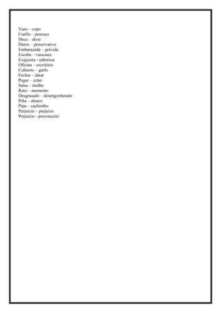 Vaso – copo
Cuello – pescoço
Doce – doze
Durex – preservativo
Embarazada – grávida
Escoba – vassoura
Exquisita - saborosa
Oficina – escritório
Cubierto – garfo
Fechar – datar
Pegar – colar
Salsa – molho
Rato – momento
Desgrasado – desengordurado
Piña – abaaxi
Pipa – cachimbo
Perjuicio – prejuízo
Prejuicio - preconceito
 