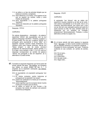 1-1) se refiere a un tipo de actividad dirigida que se
         realiza en eventos y congresos.                          Resposta: FFVFF
    2-2) hace referencia, en el texto, a los lugares en los
         que se reparan los coches, motos y otros                 Justificativa:
         medios de transporte.
    3-3) sería equivalente a la palabra portuguesa                A expressão “por fortuna” não se refere em
         “escritorio”.                                            espanhol à riqueza material ou ao fato de ter sorte,
    4-4) podría ser traducida por la palabra portuguesa           nem ainda à casualidade ou à má sorte; mas é um
         “escritório”.                                            conectivo discursivo-textual, que indica que o que
                                                                  vai ser dito tem uma valoração positiva por parte de
    Resposta: FFFVV                                               quem escreve ou fala. No caso, também pode ser
                                                                  substituída por um advérbio de condição
    Justificativa:                                                proposicional “afortunadamente”. Portanto, a única
                                                                  alternativa correta é a opção 2-2).
    Os valores designativos – denotação – da palavra
    espanhola “oficina” são equivalentes com os da
    palavra portuguesa “escritório”. Portanto, a opção 4-
    4) está correta. Por sua vez, a palavra “oficina” do
    português seria equivalente à forma “taller” em           08. En el tercer párrafo del texto aparece la siguiente
    espanhol. Quando ocorrem esses fenômenos na                   frase: “Así pues, no tiene mucho sentido económico
    interface entre duas línguas próximas, fala-se de             que en España volvamos a la situación medieval….”
    “falsos amigos”, o que, às vezes, provoca                     Considere la forma subrayada “así pues”. Podemos
    problemas de intercomunicação. Nesse sentido, 0-              sustituirla en ese contexto, sin cambio de sentido,
    0) é falsa, como também o são 1-1) e 2-2), pois as            por:
    respostas correspondem ao sentido da palavra
    “oficina” em português e não em espanhol. Já a                0-0)   Por lo tanto…
    alternativa 3-3) está correta.                                1-1)   Mientras…
                                                                  2-2)   Entre tanto….
                                                                  3-3)   De este modo….
                                                                  4-4)   Según esto…

07. Considere el siguiente fragmento que forma parte del
    primer párrafo del texto: “Por fortuna, los europeos
    que hablan su propia lengua del tipo C…”. A
    propósito de la expresión subrayada, por fortuna,
    podemos decir que:
    0-0) es equivalente a la expresión portuguesa “por
         azar”.
    1-1) en ciertos contextos, podría traducirse al
         portugués por la expresión “por acaso”.
    2-2) podría ser sustituida en el texto por el adverbio
         “afortunadamente”.
    3-3) quiere significar que los europeos tienen mucha
         suerte por el motivo que se aduce.
    4-4) se refiere al hecho de que Europa y los
         europeos han tenido de siempre una posición
         económica privilegiada.
 