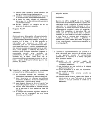 1-1) justificó haber utilizado la forma “miembra” por
         ser de uso extendido en Latinoamérica.                  Resposta: FVVFV
    2-2) solicitó la incorporación de esta forma femenina
         al diccionario de la Real Academia Española.            Justificativa:
    3-3) a pesar de haber utilizado el neologismo,
         piensa que hoy en día debe considerarse como            Quando, no último parágrafo do texto, Gregorio
         una forma incorrecta.                                   Salvador fala de problemas graves na Espanha, em
    4-4) empleó “miembra” por primera vez en un                  matéria de língua, é referente ao ensino da língua
         programa de televisión española.                        espanhola em comunidades bilíngues e não à
                                                                 suposta falta de formas específicas do feminino em
    Resposta: FVVFF                                              certas palavras; portanto, a opção 0-0) é falsa e a
                                                                 opção 1-1), verdadeira. A alternativa 2-2) está
    Justificativa:                                               correta, pois é o que se diz no texto no primeiro
                                                                 parágrafo; a justificativa aduzida pela ministra para
    O confronto entre Bibiana Aído e Gregorio Salvador           a nova forma é refutada pelo acadêmico no
    é posterior ao depoimento da ministra; isto é, não           penúltimo parágrafo do texto, e, portanto, a
    houve assistência a nenhuma palestra de ninguém,             alternativa 4-4) está correta. Por último, a opção 3-
    portanto, 0-0) é falsa. 1-1) e 2-2), segundo as              3) está incorreta, pois é o contrário do que se diz no
    informações que aparecem no texto, são                       terceiro parágrafo.
    verdadeiras, pois seu uso na América Latina foi a
    justificativa que utilizou a ministra para se defender
    das reações adversas ao seu depoimento, e, além
    disso, ainda propôs a aceitação da palavra no
    dicionário oficial da língua espanhola. A palavra foi    13. Considere la siguiente expresión, que aparece en el
    pronunciada       perante     uma      comissão     de       tercer párrafo del texto: “Eso sólo se le puede ocurrir
    parlamentares e não em um programa da TV                     a una persona carente de conocimientos
    (portanto, 4-4) é falsa). Enfim, Aído não se                 gramaticales”. A propósito de la forma subrayada,
    pronunciou abertamente sobre a correção ou não do            “sólo”, podemos afirmar:
    termo – apenas foi Gregorio Salvador quem o fez:
    portanto, 3-3) é falsa.                                      0-0) podría     ir   sin   acentuar,    según    las
                                                                      recomendaciones de la última reforma
                                                                      ortográfica del español.
                                                                 1-1) es equivalente en ese contexto a la palabra
                                                                      portuguesa “apenas”.
12. Teniendo en cuenta las informaciones y opiniones             2-2) podría sustituirse en el texto por “solamente”,
    vertidas a lo largo del texto, podemos decir que:                 sin cambio de sentido.
                                                                 3-3) se refiere a “una persona carente de
    0-0) es acuciante resolver los problemas de                       conocimientos”.
         desigualdad que existen en la lengua española.          4-4) también sería correcto colocar esta forma al
    1-1) debe fomentarse en algunas comunidades                       comienzo de la frase: “solo eso se le puede
         autónomas de España el uso del castellano en                 ocurrir…”, sin que cambiara el sentido de lo
         las escuelas a petición de los padres.                       expresado.
    2-2) para Gregorio Salvador el término “miembra” es
         incorrecto y no debe incluirse en el diccionario.
    3-3) España debe preocuparse en primera persona
         por el uso que en otros países se hace del
         español.
    4-4) el principio de economía lingüística ampara la
         opinión de lo innecesario de una forma
         femenina para “miembro”.
 