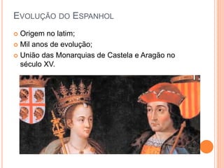 EVOLUÇÃO DO ESPANHOL
 Origem no latim;
 Mil anos de evolução;
 União das Monarquias de Castela e Aragão no
século XV.
 