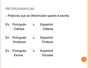 HETEROGRÁFICAS
 Palavras que se diferenciam quanto à escrita.
Ex: Português x Espanhol
Cabeça Cabeza
Ex: Português x Espanhol
Professor Profesor
Ex: Português x Espanhol
Escola Escuela
 