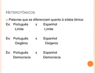 HETEROTÔNICOS
 Palavras que se diferenciam quanto à sílaba tônica:
Ex: Português x Espanhol
Limite Límite
Ex: Português x Espanhol
Oxigênio Oxígenio
Ex: Português x Espanhol
Democracia Democracia
 