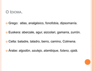 O IDIOMA.
 Grego: atlas, analgésico, fonofobia, dipsomanía.
 Euskera: aberzale, agur, aizcolari, gamarra, zurrón.
 Celta: baladre, taladro, berro, camino, Colmena.
 Árabe: algodón, azulejo, alambique, fulano, ojalá.
 