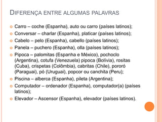 DIFERENÇA ENTRE ALGUMAS PALAVRAS
 Carro – coche (Espanha), auto ou carro (países latinos);
 Conversar – charlar (Espanha), platicar (países latinos);
 Cabelo – pelo (Espanha), cabello (países latinos);
 Panela – puchero (Espanha), olla (países latinos);
 Pipoca – palomitas (Espanha e México), pochoclo
(Argentina), cotufa (Venezuela) pipoca (Bolívia), rositas
(Cuba), crispetas (Colômbia), cabritas (Chile), pororó
(Paraguai), pó (Uruguai), popcor ou canchita (Peru);
 Piscina – alberca (Espanha), pileta (Argentina);
 Computador – ordenador (Espanha), computador(a) (países
latinos);
 Elevador – Ascensor (Espanha), elevador (países latinos).
 