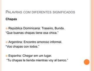 PALAVRAS COM DIFERENTES SIGNIFICADOS
Chapas
 República Dominicana: Traseiro, Bunda.
“Que buenas chapas tiene esa chica.”
 Argentina: Encontro amoroso informal.
“Vos chapas con todos.”
 Espanha: Chegar em um lugar.
“Tu chapas la tienda mientras voy al banco.”
 