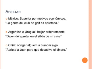 APRETAR
 México: Superior por motivos económicos.
“La gente del club de golf es apretada.”
 Argentina e Uruguai: beijar ardentemente.
“Dejen de apretar en el sillón de mi casa”
 Chile: obrigar alguém a cumprir algo.
“Aprieta a Juan para que devuelva el dinero.”
 