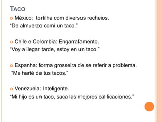 TACO
 México: tortilha com diversos recheios.
“De almuerzo comí un taco.”
 Chile e Colombia: Engarrafamento.
“Voy a llegar tarde, estoy en un taco.”
 Espanha: forma grosseira de se referir a problema.
“Me harté de tus tacos.”
 Venezuela: Inteligente.
“Mi hijo es un taco, saca las mejores calificaciones.”
 